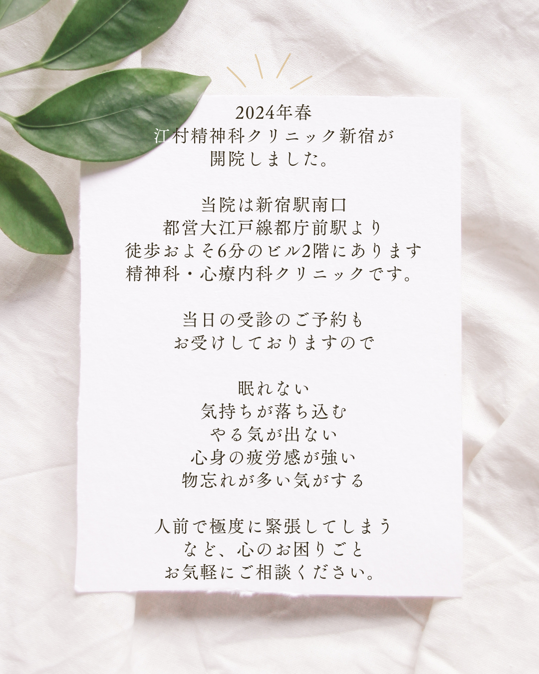 2024年春 江村精神科クリニック新宿が 開院しました。 当院は新宿駅南口 都営大江戸線都庁前駅より 徒歩およそ6分のビル2階にあります 精神科・心療内科クリニックです。 当日の受診のご予約も お受けしております。 眠れない 気持ちが落ち込む やる気が出ない 心身の疲労感が強い 物忘れが多い気がする 人前で極度に緊張してしまう など、心のお困りごとのある方は お気軽にご相談ください。